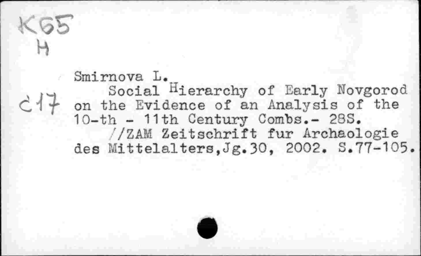 ﻿KSS H
Smirnova L.r
Social hierarchy of Early Novgorod on the Evidence of an Analysis of the 1O-th - 11th Century Combs.- 2SS.
7ZAM Zeitschrift fur Archäologie des Mittelalters,Jg.30, 2002. S.77-105.